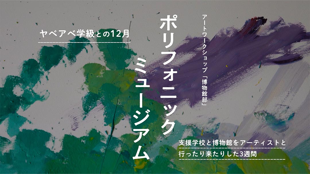 アートワークショップ「博物館部」～ポリフォニックミュージアム　ヤベアベ学級との12月　　支援学校と博物館をアーティストと行ったり来たりした3週間～